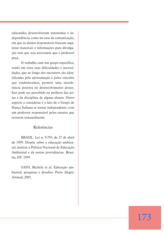 educandos desenvolveram autonomia e independência, como no caso da comunicação,
em que os alunos responsáveis buscam organizar materiais e informações para divulgação sem que seja necessário que o professor
peça.
O trabalho com um grupo específico,
tendo em vista suas dificuldades e necessidades, que ao longo dos encontros são identificadas pela aproximação e pelos vínculos
que estabelecemos, permite uma interferência positiva no desenvolvimento destes.
Isso pode ser percebido na melhora das notas e da disciplina de alguns alunos. Outro
aspecto a considerar é o fato de o Grupo de
Dança Italiana se tornar independente, com
um professor responsável pelos ensaios que
ocorrem semanalmente.

Referências
BRASIL. Lei n. 9.795, de 27 de abril
de 1999. Dispõe sobre a educação ambiental, institui a Política Nacional de Educação
Ambiental e dá outras providências. Brasília, DF: 1999.
SATO, Michele et al. Educação ambiental: pesquisas e desafios. Porto Alegre:
Artmed, 2005.

173

 