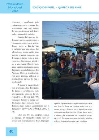prazeroso e desafiador, pois
estávamos, eu e as crianças, desenvolvendo algo que surgiu
de uma curiosidade coletiva e
todos estavam interagindo.
Depois da busca de todos esses saberes, começamos a
colocar em prática o que aprendemos sobre o Pau-de-Fita,
já sabendo que essa dança foi
adotada por nossa região, mas
que sua origem é recorrente em
diversas culturas, como a portuguesa, a hispânica, a alemã e
até a americana. Descobrimos
que a tradição portuguesa dessa
dança está associada à dança dos
Arcos de Flores e à Jardineira.
Por esse motivo, colocam-se
muitas flores na base do pau e
no alto dele.
A dança é apresentada
com grupos de oito a doze pares
de damas e cavalheiros, cada
um segurando uma cor de fita
respectiva a do seu par. “Os
trançados durante a dança são
de diversos tipos e quanto mais
difíceis, mais exímios demonstram ser os
dançantes” (D’ÁVILA; D’ÁVILA, 2001, p.
53).
Claro que tive que adaptar a dança
às crianças. Os trançados foram feitos de
acordo com o entendimento delas. Expliquei

40

apenas algumas vezes os pontos em que cada
um deveria ficar, os espaços entre um e o
outro, as cores de cada um, e logo já estavam
dançando no Pau-de-Fita. E por falar nele,
a confecção aconteceu de maneira muito
especial. Pude contar com a ajuda das minhas
colegas de trabalho e dos pais também.

 