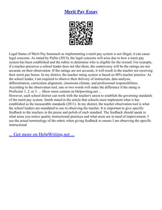 Merit Pay Essay
Legal Status of Merit Pay Inasmuch as implementing a merit pay system is not illegal, it can cause
legal concerns. As stated by Pullin (2013), the legal concerns will arise due to how a merit pay
system has been established and the rubric to determine who is eligible for the reward. For example,
if a teacher perceives a school leader does not like them, the controversy will be the ratings are not
accurate on their observation. If the ratings are not accurate, it will result in the teacher not receiving
their merit pay bonus. In my district, the teacher rating system is based on 80% teacher practice. As
the school leader, I am required to observe their delivery of instruction, data analysis,
differentiation, curriculum alignment, classroom climate, and professional responsibilities.
According to the observation tool, one or two words will make the difference if the rating is
Proficient 1, 2, or 3. ... Show more content on Helpwriting.net ...
However, each school district can work with the teacher's union to establish the governing standards
of the merit pay system. Smith stated in the article that schools must implement what is has
established as the measurable standards (2011). In my district, the teacher observation tool is what
the school leaders are mandated to use in observing the teacher. It is important to give specific
feedback to the teachers in the praise and polish of each standard. The feedback should speak to
what areas you notice quality instructional practices and what areas are in need of improvement. I
use the actual terminology of the rubric when giving feedback to ensure I am observing the specific
instructional
... Get more on HelpWriting.net ...
 