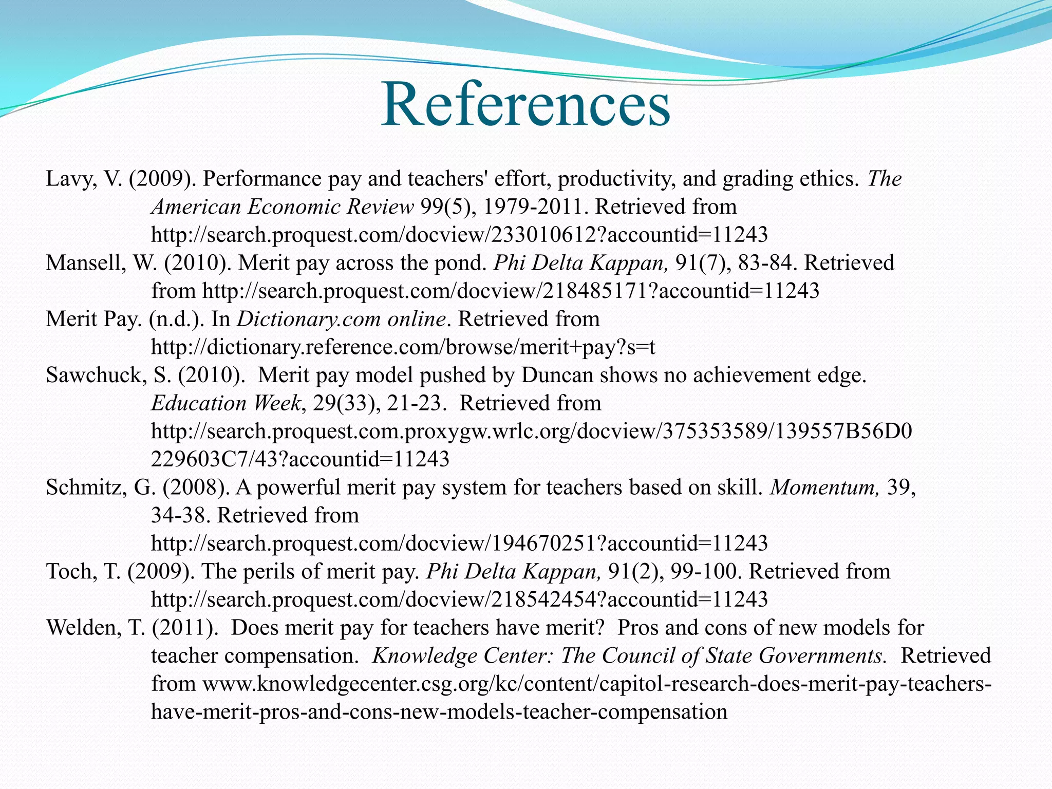 References
Lavy, V. (2009). Performance pay and teachers' effort, productivity, and grading ethics. The
           American Economic Review 99(5), 1979-2011. Retrieved from
           http://search.proquest.com/docview/233010612?accountid=11243
Mansell, W. (2010). Merit pay across the pond. Phi Delta Kappan, 91(7), 83-84. Retrieved
           from http://search.proquest.com/docview/218485171?accountid=11243
Merit Pay. (n.d.). In Dictionary.com online. Retrieved from
           http://dictionary.reference.com/browse/merit+pay?s=t
Sawchuck, S. (2010). Merit pay model pushed by Duncan shows no achievement edge.
           Education Week, 29(33), 21-23. Retrieved from
           http://search.proquest.com.proxygw.wrlc.org/docview/375353589/139557B56D0
           229603C7/43?accountid=11243
Schmitz, G. (2008). A powerful merit pay system for teachers based on skill. Momentum, 39,
           34-38. Retrieved from
           http://search.proquest.com/docview/194670251?accountid=11243
Toch, T. (2009). The perils of merit pay. Phi Delta Kappan, 91(2), 99-100. Retrieved from
           http://search.proquest.com/docview/218542454?accountid=11243
Welden, T. (2011). Does merit pay for teachers have merit? Pros and cons of new models for
           teacher compensation. Knowledge Center: The Council of State Governments. Retrieved
           from www.knowledgecenter.csg.org/kc/content/capitol-research-does-merit-pay-teachers-
           have-merit-pros-and-cons-new-models-teacher-compensation
 