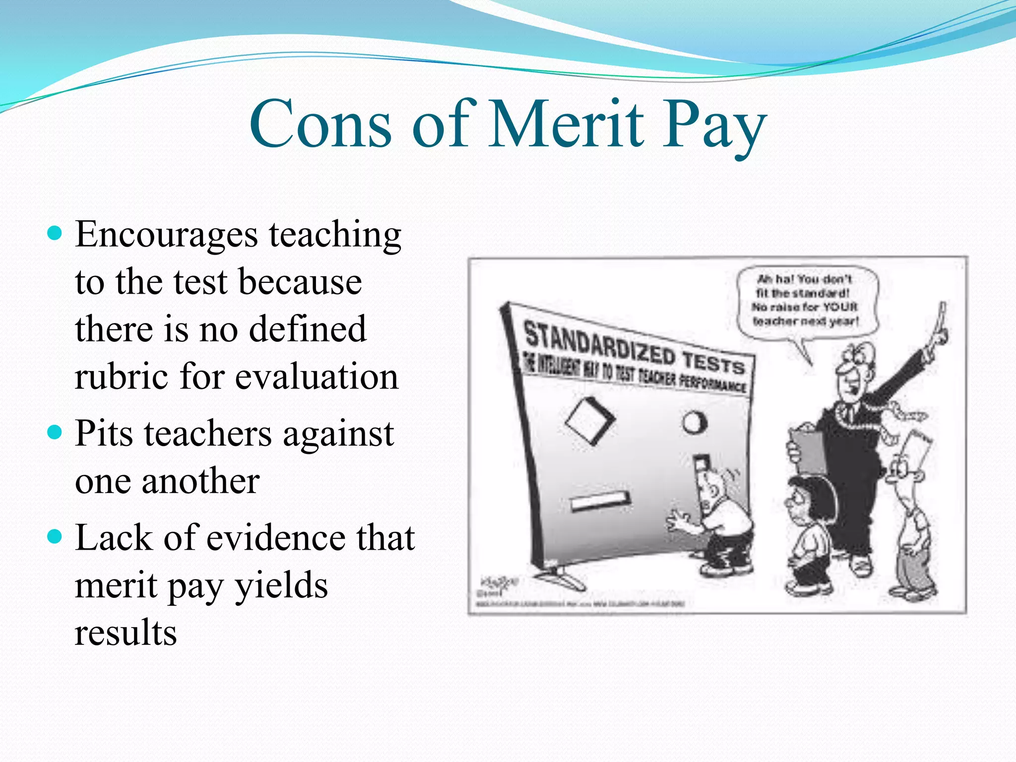 Cons of Merit Pay
 Encourages teaching
  to the test because
  there is no defined
  rubric for evaluation
 Pits teachers against
  one another
 Lack of evidence that
  merit pay yields
  results
 
