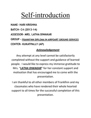 Self-introduction
NAME- HARI KRISHNA
BATCH- C4 (2013-14)
ASSESSOR- MRS. LATHA DIWAKAR
GROUP - FRANKFINN DIPLOMA IN AIRPOART GROUND SERVICES
CENTER- KUKATPALLY (AP)

Acknowledgement
Any attempt at any level cannot be satisfactorily
completed without the support and guidance of learned
people. I would like to express my immense gratitude to
Mrs. “LATHA DIWAKAR” for her constant support and
motivation that has encouraged me to come with the
presentation.
I am thankful to all other members of Frankfinn and my
classmates who have rendered their whole hearted
support to all times for the successful completion of this
presentation.

 