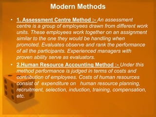 Modern Methods
• 1. Assessment Centre Method :- An assessment
centre is a group of employees drawn from different work
units. These employees work together on an assignment
similar to the one they would be handling when
promoted. Evaluates observe and rank the performance
of all the participants. Experienced managers with
proven ability serve as evaluators.
• 2.Human Resource Accounting Method :- Under this
method performance is judged in terms of costs and
contribution of employees. Costs of human resources
consist of expenditure on human resource planning,
recruitment, selection, induction, training, compensation,
etc.
 