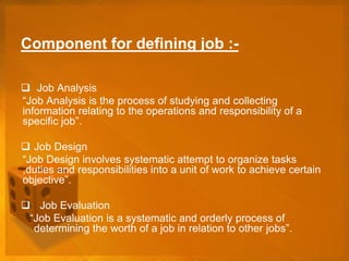 Component for defining job :-
 Job Analysis
“Job Analysis is the process of studying and collecting
information relating to the operations and responsibility of a
specific job”.
 Job Design
“Job Design involves systematic attempt to organize tasks
,duties and responsibilities into a unit of work to achieve certain
objective”.
 Job Evaluation
“Job Evaluation is a systematic and orderly process of
determining the worth of a job in relation to other jobs”.
 
