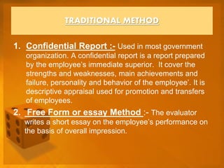 1. Confidential Report :- Used in most government
organization. A confidential report is a report prepared
by the employee’s immediate superior. It cover the
strengths and weaknesses, main achievements and
failure, personality and behavior of the employee’. It is
descriptive appraisal used for promotion and transfers
of employees.
2. Free Form or essay Method :- The evaluator
writes a short essay on the employee’s performance on
the basis of overall impression.
TRADITIONAL METHOD
 