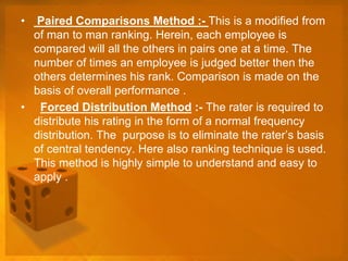 • Paired Comparisons Method :- This is a modified from
of man to man ranking. Herein, each employee is
compared will all the others in pairs one at a time. The
number of times an employee is judged better then the
others determines his rank. Comparison is made on the
basis of overall performance .
• Forced Distribution Method :- The rater is required to
distribute his rating in the form of a normal frequency
distribution. The purpose is to eliminate the rater’s basis
of central tendency. Here also ranking technique is used.
This method is highly simple to understand and easy to
apply .
 