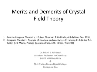 Merits and Demerits of Crystal
Field Theory
Dr. Mithil S. Fal Desai
Assistant Professor in Chemistry
SHREE MALLIKARJUN
&
Shri Chetan Manju Desai College
Canacona Goa
1. Concise Inorganic Chemistry, J. D. Lee, Chapman & Hall India, 4rth Edition, Year 1991
2. Inorganic Chemistry: Principle of structure and reactivity, J. E. Huheey, E. A. Keiter. R. L.
Keiter, O. K. Medhi, Pearson Education India, 4rth Edition, Year 2006
 