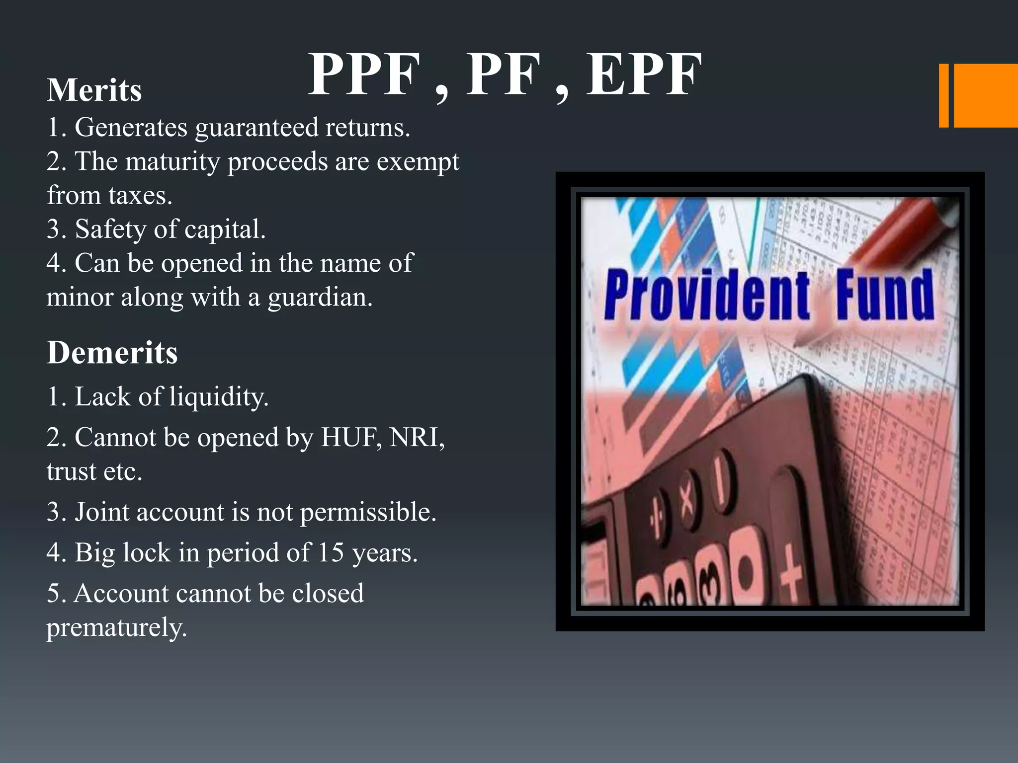 Merits
1. Generates guaranteed returns.
2. The maturity proceeds are exempt
from taxes.
3. Safety of capital.
4. Can be opened in the name of
minor along with a guardian.
Demerits
1. Lack of liquidity.
2. Cannot be opened by HUF, NRI,
trust etc.
3. Joint account is not permissible.
4. Big lock in period of 15 years.
5. Account cannot be closed
prematurely.
PPF , PF , EPF
 