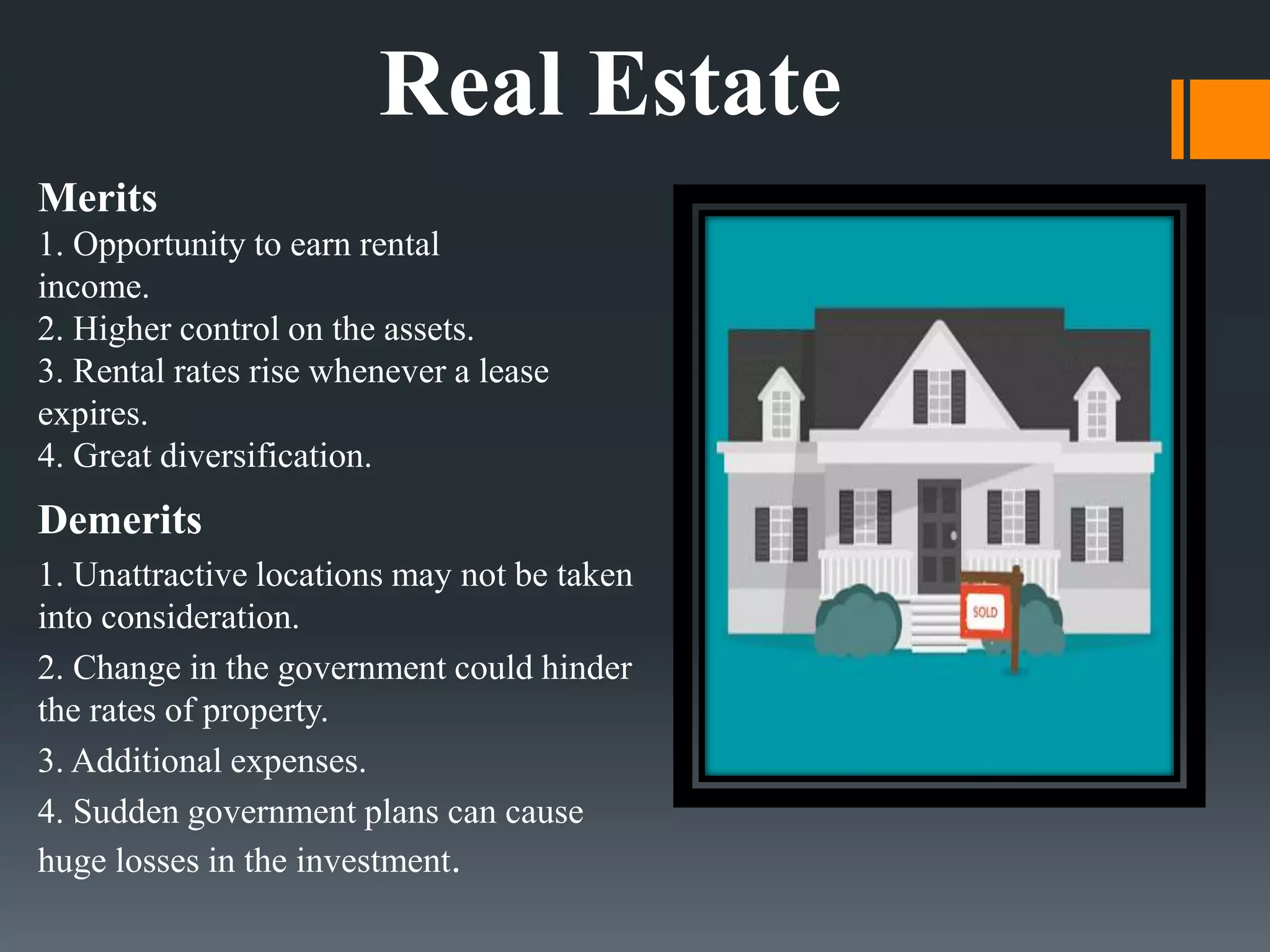Merits
1. Opportunity to earn rental
income.
2. Higher control on the assets.
3. Rental rates rise whenever a lease
expires.
4. Great diversification.
Demerits
1. Unattractive locations may not be taken
into consideration.
2. Change in the government could hinder
the rates of property.
3. Additional expenses.
4. Sudden government plans can cause
huge losses in the investment.
Real Estate
 