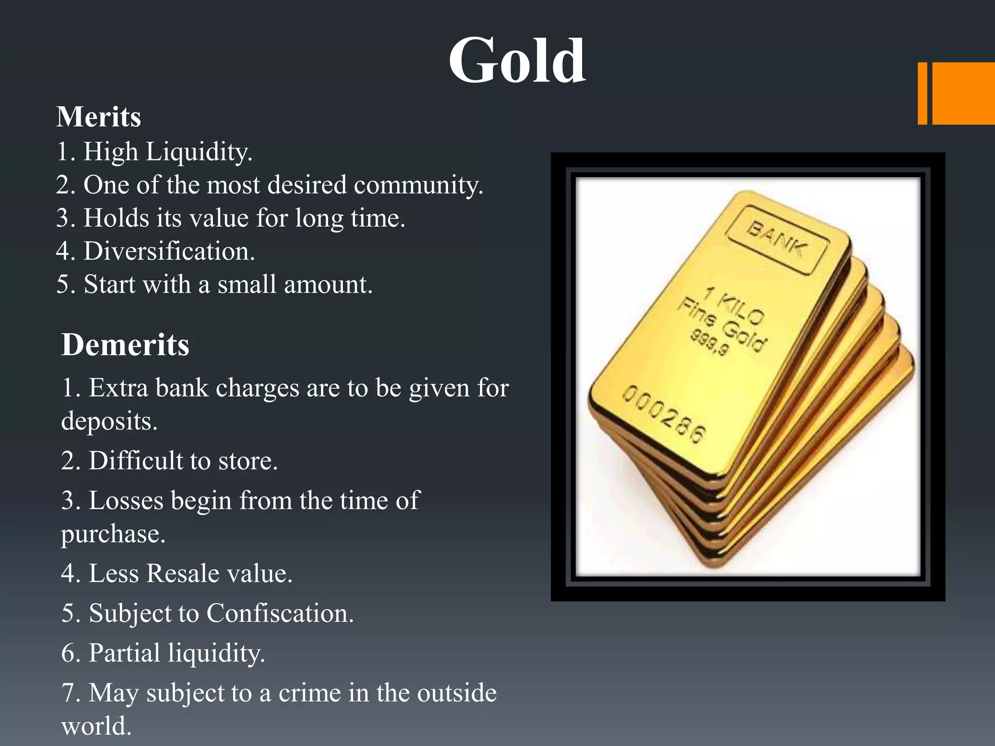 Merits
1. High Liquidity.
2. One of the most desired community.
3. Holds its value for long time.
4. Diversification.
5. Start with a small amount.
Demerits
1. Extra bank charges are to be given for
deposits.
2. Difficult to store.
3. Losses begin from the time of
purchase.
4. Less Resale value.
5. Subject to Confiscation.
6. Partial liquidity.
7. May subject to a crime in the outside
world.
Gold
 