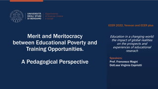 Merit and Meritocracy
between Educational Poverty and
Training Opportunities.
A Pedagogical Perspective
ECER 2022, Yerevan and ECER plus
Education in a changing world:
the impact of global realities
on the prospects and
experiences of educational
reserach
Speakers:
Prof. Francesco Magni
Dott.ssa Virginia Capriotti
 