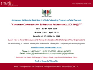 “Enabling Performance”
www.merittconsultants.com
www.merittconsultants.com
Announces its Back-to-Back Next 3 of India’s Leading Program on Total Rewards
“CERTIFIED COMPENSATION & BENEFITS PROFESSIONAL (CCBP)®™”
Delhi | 13-14 April, 2018
Mumbai | 20-21 April, 2018
Bangalore | 27-28 March, 2018
(Learn How to Reward Employees and Manage the Cost/Benefits Challenges of Your Organization)
5th Year Running | 8 Locations in India | 750+ Professionals Trained | 350+ Companies | 65+ Training Programs
For Registrations, Please Contact Us On:
Phone: 011-4181-4917; +91-98105-57518; +91-98106-54836
E-mail: training@merittconsultants.com; meritttrainings@gmail.com
Xperience the Meritt Difference in Value ~ Great Learning @ Unbeatable Prices
Think of Rewards, Think of Us
Meritt Learning Center is the Education & Training Division of Meritt HR Consultants Pvt. Ltd.
 