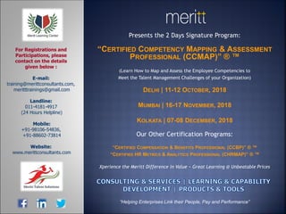 Presents the 2 Days Signature Program:
“CERTIFIED COMPETENCY MAPPING & ASSESSMENT
PROFESSIONAL (CCMAP)” ® ™
(Learn How to Map and Assess the Employee Competencies to
Meet the Talent Management Challenges of your Organization)
DELHI | 11-12 OCTOBER, 2018
MUMBAI | 16-17 NOVEMBER, 2018
KOLKATA | 07-08 DECEMBER, 2018
Our Other Certification Programs:
“CERTIFIED COMPENSATION & BENEFITS PROFESSIONAL (CCBP)” ® ™
“CERTIFIED HR METRICS & ANALYTICS PROFESSIONAL (CHRMAP)” ® ™
Xperience the Meritt Difference in Value ~ Great Learning @ Unbeatable Prices
E-mail:
training@merittconsultants.com,
meritttrainings@gmail.com
Landline:
011-4181-4917
(24 Hours Helpline)
Mobile:
+91-98106-54836,
+91-88602-73814
Website:
www.merittconsultants.com
For Registrations and
Participations, please
contact on the details
given below :
“Helping Enterprises Link their People, Pay and Performance”
 