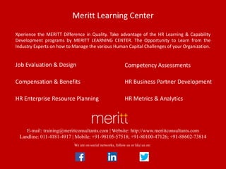 E-mail: training@merittconsultants.com | Website: http://www.merittconsultants.com
Landline: 011-4181-4917 | Mobile: +91-98105-57518; +91-80100-47126; +91-88602-73814
Job Evaluation & Design Competency Assessments
Compensation & Benefits HR Business Partner Development
HR Enterprise Resource Planning HR Metrics & Analytics
We are on social networks, follow us or like us on:
Meritt Learning Center
Xperience the MERITT Difference in Quality. Take advantage of the HR Learning & Capability
Development programs by MERITT LEARNING CENTER. The Opportunity to Learn from the
Industry Experts on how to Manage the various Human Capital Challenges of your Organization.
 