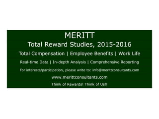 MERITT
Total Reward Studies, 2015-2016
Total Compensation | Employee Benefits | Work Life
Real-time Data | In-depth Analysis | Comprehensive Reporting
For interests/participation, please write to: info@merittconsultants.com
www.merittconsultants.com
Think of Rewards! Think of Us!!
 