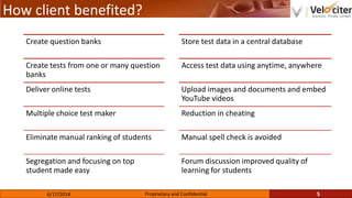 How client benefited?
5Proprietary and Confidential6/17/2014
Create question banks
Create tests from one or many question
banks
Deliver online tests
Multiple choice test maker
Eliminate manual ranking of students
Segregation and focusing on top
student made easy
Store test data in a central database
Access test data using anytime, anywhere
Upload images and documents and embed
YouTube videos
Reduction in cheating
Manual spell check is avoided
Forum discussion improved quality of
learning for students
 