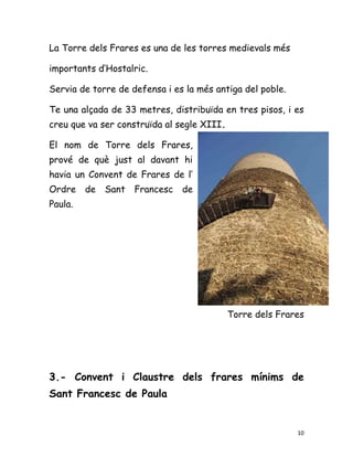 La Torre dels Frares es una de les torres medievals més

importants d’Hostalric.

Servia de torre de defensa i es la més antiga del poble.

Te una alçada de 33 metres, distribuïda en tres pisos, i es
creu que va ser construïda al segle XIII.

El nom de Torre dels Frares,
prové de què just al davant hi
havia un Convent de Frares de l’
Ordre    de   Sant   Francesc   de
Paula.




                                            Torre dels Frares




3.- Convent i Claustre dels frares mínims de
Sant Francesc de Paula


                                                           10
 