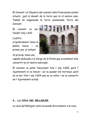 El Convent i el Claustre del convent dels Franciscans estant
situats just al davant de la torre que te el mateix nom.
També té enganxada la torre anomenada Torre del
Convent.

El   convent        va       ser
fundat l’any 1.610.

L’edifici
originàriament tenia la
planta      baixa        i   un
primer pis al voltant.

Al principi tenia una
capella dedicada a la Verge de la Pietat,que actualment s’ha
convertit en el teatre municipal.

El convent va estar funcionant fins l’ any 1.835, però l’
Ajuntament el va tancar i es va quedar els terrenys, però
no va ser fins l’ any 1.924 que es va refer i es va convertir
en l’ Ajuntament actual.




4.- LA COVA DEL RELLIGUER

La cova del Relliguer està excavada directament a la roca.

                                                             11
 