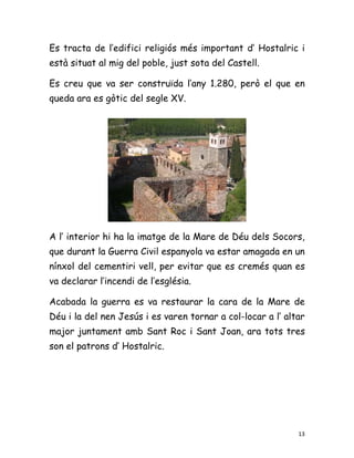 Es tracta de l’edifici religiós més important d’ Hostalric i
està situat al mig del poble, just sota del Castell.

Es creu que va ser construïda l’any 1.280, però el que en
queda ara es gòtic del segle XV.




A l’ interior hi ha la imatge de la Mare de Déu dels Socors,
que durant la Guerra Civil espanyola va estar amagada en un
nínxol del cementiri vell, per evitar que es cremés quan es
va declarar l’incendi de l’església.

Acabada la guerra es va restaurar la cara de la Mare de
Déu i la del nen Jesús i es varen tornar a col-locar a l’ altar
major juntament amb Sant Roc i Sant Joan, ara tots tres
son el patrons d’ Hostalric.




                                                             13
 