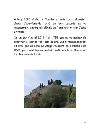 A l’any 1.695 el duc de Noailles va enderrocar el castell
abans   d’abandonar-lo,     però   un   any   després   es   va
reconstruir, segons els plànols de l’ enginyer militar Josep
Chifrion.

No va ser fins el 1.719 i el 1.754 que es va acabar de
construir el castell tal i com és ara, una fortalesa militar.
Es creu que és obra de Jorge Próspero de Verboon i de
Wolf, que també havia construït la Ciutadella de Barcelona
i la Seu Vella de Lleida.




                                                             17
 
