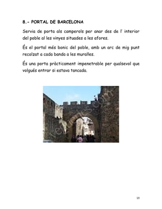 8.- PORTAL DE BARCELONA

Servia de porta als camperols per anar des de l’ interior
del poble al les vinyes situades a les afores.

És el portal més bonic del poble, amb un arc de mig punt
recolzat a cada banda a les muralles.

És una porta pràcticament impenetrable per qualsevol que
volgués entrar si estava tancada.




                                                       19
 