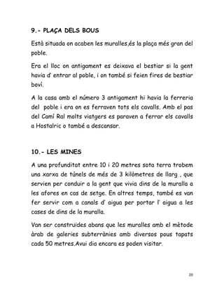 9.- PLAÇA DELS BOUS

Està situada on acaben les muralles,és la plaça més gran del
poble.

Era el lloc on antigament es deixava el bestiar si la gent
havia d’ entrar al poble, i on també si feien fires de bestiar
boví.

A la casa amb el número 3 antigament hi havia la ferreria
del poble i era on es ferraven tots els cavalls. Amb el pas
del Camí Ral molts viatgers es paraven a ferrar els cavalls
a Hostalric o també a descansar.



10.- LES MINES

A una profunditat entre 10 i 20 metres sota terra trobem
una xarxa de túnels de més de 3 kilòmetres de llarg , que
servien per conduir a la gent que vivia dins de la muralla a
les afores en cas de setge. En altres temps, també es van
fer servir com a canals d’ aigua per portar l’ aigua a les
cases de dins de la muralla.

Van ser construïdes abans que les muralles amb el mètode
àrab de galeries subterrànies amb diversos pous tapats
cada 50 metres.Avui dia encara es poden visitar.




                                                            20
 