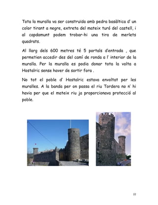 Tota la muralla va ser construïda amb pedra basàltica d’ un
color tirant a negre, extreta del mateix turó del castell, i
al capdamunt podem trobar-hi una tira de merlets
quadrats.

Al llarg dels 600 metres té 5 portals d’entrada , que
permetien accedir des del camí de ronda a l’ interior de la
muralla. Per la muralla es podia donar tota la volta a
Hostalric sense haver de sortir fora .

No tot el poble d’ Hostalric estava envoltat per les
muralles. A la banda per on passa el riu Tordera no n’ hi
havia per que el mateix riu ja proporcionava protecció al
poble.




                                                          22
 