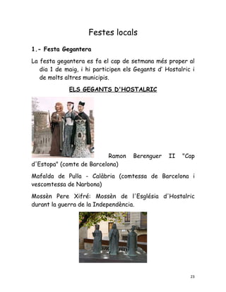 Festes locals
1.- Festa Gegantera

La festa gegantera es fa el cap de setmana més proper al
   dia 1 de maig, i hi participen els Gegants d’ Hostalric i
   de molts altres municipis.

             ELS GEGANTS D'HOSTALRIC




                           Ramon     Berenguer    II   "Cap
d'Estopa" (comte de Barcelona)

Mafalda de Pulla - Calàbria (comtessa de Barcelona i
vescomtessa de Narbona)

Mossèn Pere Xifré: Mossèn de l'Església d'Hostalric
durant la guerra de la Independència.




                                                          23
 