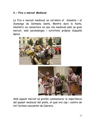 3.- Fira o mercat Medieval


La fira o mercat medieval es cel-lebra el dissabte i el
diumenge de Setmana Santa. Mentre dura la festa,
Hostalric es converteix en una vila medieval amb un gran
mercat, amb personatges i activitats pròpies d’aquella
època.




Amb aquest mercat es pretén commemorar la importància
del passat medieval del poble, el qual era cap i centre de
tot l’extens vescomtat de Cabrera.


                                                        25
 