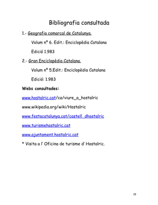Bibliografia consultada
1.- Geografia comarcal de Catalunya.

     Volum nº 6. Edit.: Enciclopèdia Catalana

     Edició 1.983

2.- Gran Enciclopèdia Catalana.

     Volum nº 5.Edit.: Enciclopèdia Catalana

     Edició: 1.983

Webs consultades:

www.hostalric.cat/ca/viure_a_hostalric

www.wikipedia.org/wiki/Hostalric

www.festacatalunya.cat/castell_dhostalric

www.turismehostalric.cat

www.ajuntament.hostalric.cat

* Visita a l’ Oficina de turisme d’ Hostalric.




                                                 28
 