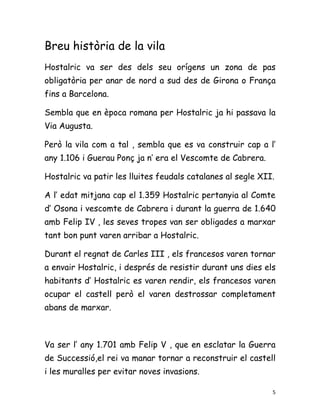 Breu història de la vila
Hostalric va ser des dels seu orígens un zona de pas
obligatòria per anar de nord a sud des de Girona o França
fins a Barcelona.

Sembla que en època romana per Hostalric ja hi passava la
Via Augusta.

Però la vila com a tal , sembla que es va construir cap a l’
any 1.106 i Guerau Ponç ja n’ era el Vescomte de Cabrera.

Hostalric va patir les lluites feudals catalanes al segle XII.

A l’ edat mitjana cap el 1.359 Hostalric pertanyia al Comte
d’ Osona i vescomte de Cabrera i durant la guerra de 1.640
amb Felip IV , les seves tropes van ser obligades a marxar
tant bon punt varen arribar a Hostalric.

Durant el regnat de Carles III , els francesos varen tornar
a envair Hostalric, i després de resistir durant uns dies els
habitants d’ Hostalric es varen rendir, els francesos varen
ocupar el castell però el varen destrossar completament
abans de marxar.



Va ser l’ any 1.701 amb Felip V , que en esclatar la Guerra
de Successió,el rei va manar tornar a reconstruir el castell
i les muralles per evitar noves invasions.

                                                             5
 
