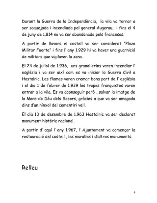 Durant la Guerra de la Independència, la vila va tornar a
ser saquejada i incendiada pel general Augerau, i fins el 4
de juny de 1.814 no va ser abandonada pels francesos.

A partir de llavors el castell va ser considerat “Plaza
Militar Fuerte” i fins l’ any 1.929 hi va haver una guarnició
de militars que vigilaven la zona.

El 24 de juliol de 1.936, uns granollerins varen incendiar l’
església i va ser així com es va iniciar la Guerra Civil a
Hostalric. Les flames varen cremar bona part de l’ església
i el dia 1 de febrer de 1.939 les tropes franquistes varen
entrar a la vila. Es va aconseguir però , salvar la imatge de
la Mare de Déu dels Socors, gràcies a que va ser amagada
dins d’un nínxol del cementiri vell.

El dia 13 de desembre de 1.963 Hostalric va ser declarat
monument històric nacional.

A partir d’ aquí l’ any 1.967, l’ Ajuntament va començar la
restauració del castell , les muralles i d’altres monuments.




Relleu



                                                               6
 