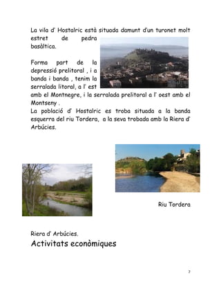 La vila d’ Hostalric està situada damunt d’un turonet molt
estret      de      pedra
basàltica.

Forma     part    de     la
depressió prelitoral , i a
banda i banda , tenim la
serralada litoral, a l’ est
amb el Montnegre, i la serralada prelitoral a l’ oest amb el
Montseny .
La població d’ Hostalric es troba situada a la banda
esquerra del riu Tordera, a la seva trobada amb la Riera d’
Arbúcies.




                                               Riu Tordera




Riera d’ Arbúcies.
Activitats econòmiques


                                                           7
 