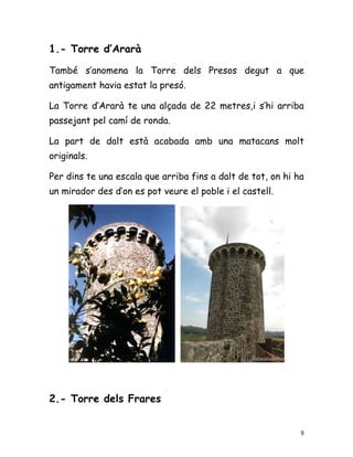 1.- Torre d’Ararà

També s’anomena la Torre dels Presos degut a que
antigament havia estat la presó.

La Torre d’Ararà te una alçada de 22 metres,i s’hi arriba
passejant pel camí de ronda.

La part de dalt està acabada amb una matacans molt
originals.

Per dins te una escala que arriba fins a dalt de tot, on hi ha
un mirador des d’on es pot veure el poble i el castell.




2.- Torre dels Frares


                                                             9
 