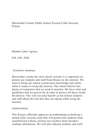 Meriwether County Public School System Cyber Security
Project
Mamba Cyber Agency
Feb 13th, 2020
Executive summary
Meriwether county has four school systems it is important we
protect our students and staff from threats on the internet. We
want to bring our school system more knowledge and safety
when it comes to using the internet. Our school district has
plenty of computers that we need to monitor. We have rules and
guidelines that we govern by in order to protect all those inside
the district. This will not only benefit us but inform students
and staff about the risk that they are taking while using the
internet.
Authorization
This Project officially approves an undertaking to build up a
united cyber security team that will protect the students from
unauthorized website, protect our teachers from intruders
stealing information. We will also educate students and staff
 