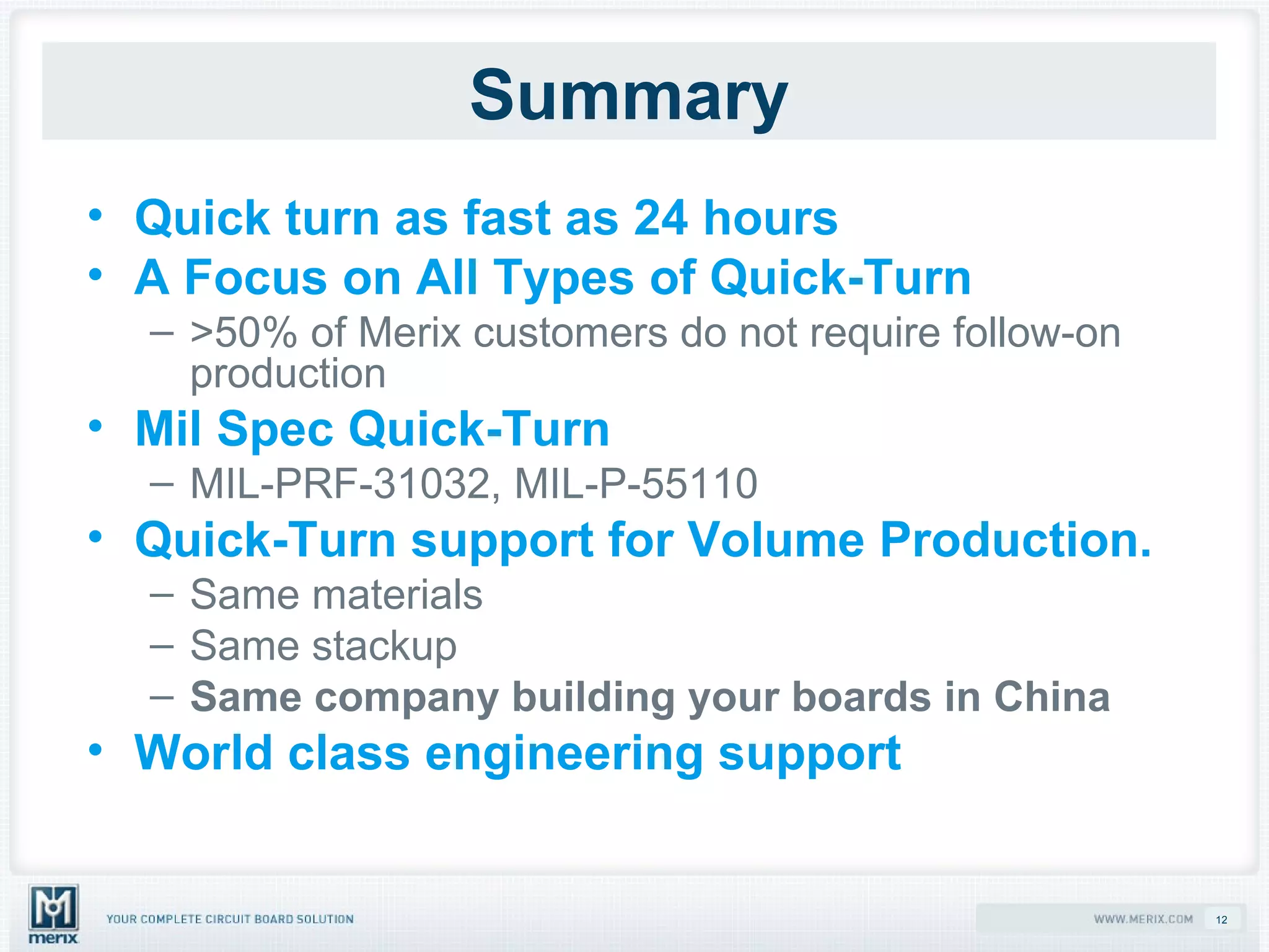 Summary Quick turn as fast as 24 hours A Focus on All Types of Quick-Turn >50% of Merix customers do not require follow-on production Mil Spec Quick-Turn MIL-PRF-31032, MIL-P-55110 Quick-Turn support for Volume Production. Same materials Same stackup Same company building your boards in China World class engineering support 