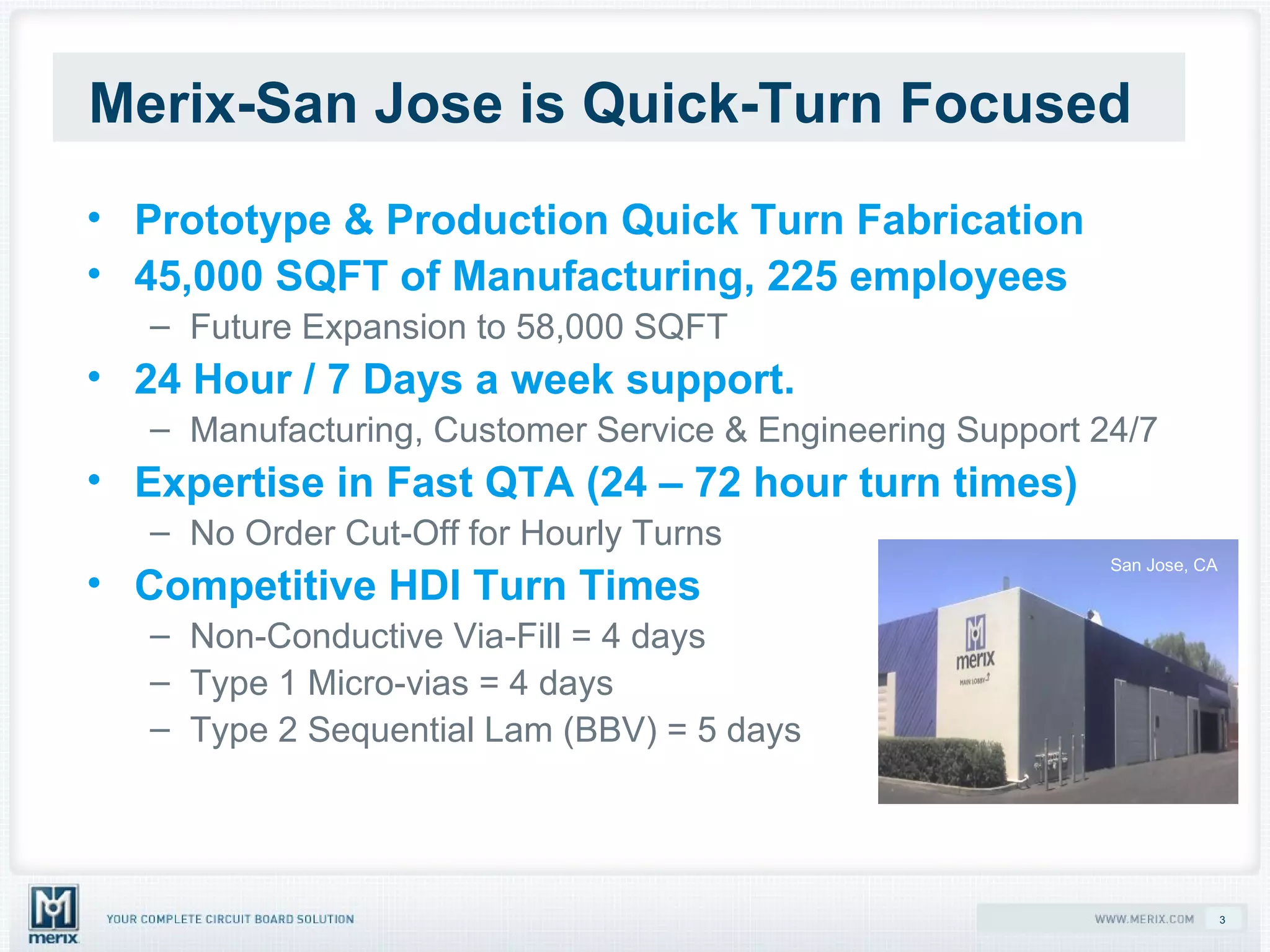 Merix-San Jose is Quick-Turn Focused   Prototype & Production Quick Turn Fabrication 45,000 SQFT of Manufacturing, 225 employees Future Expansion to 58,000 SQFT 24 Hour / 7 Days a week support. Manufacturing, Customer Service & Engineering Support 24/7 Expertise in Fast QTA (24 – 72 hour turn times) No Order Cut-Off for Hourly Turns Competitive HDI Turn Times Non-Conductive Via-Fill = 4 days Type 1 Micro-vias = 4 days Type 2 Sequential Lam (BBV) = 5 days San Jose, CA 