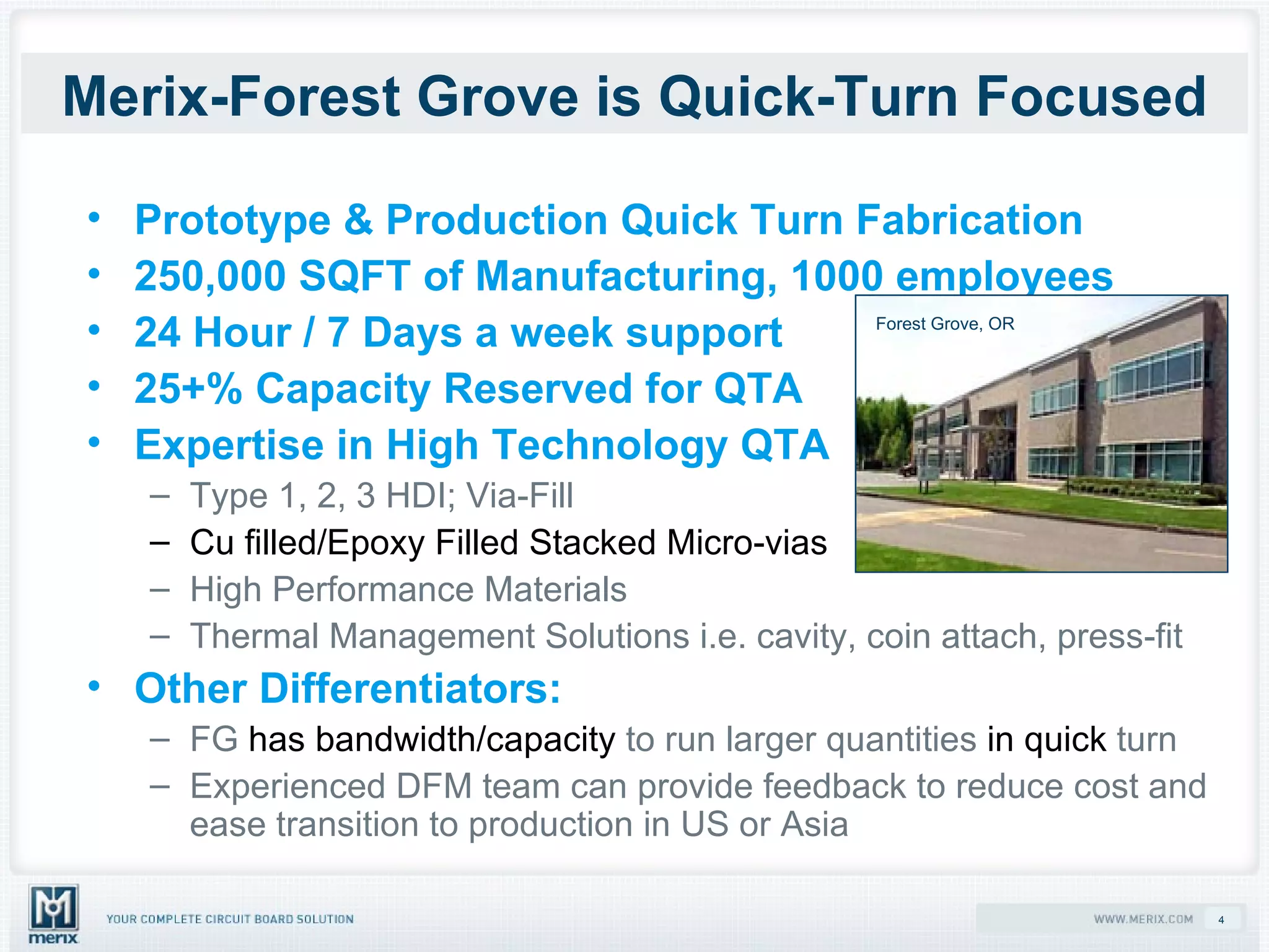 Merix-Forest Grove is Quick-Turn Focused Prototype & Production Quick Turn Fabrication 250,000 SQFT of Manufacturing, 1000 employees 24 Hour / 7 Days a week support 25+% Capacity Reserved for QTA Expertise in High Technology QTA Type 1, 2, 3 HDI; Via-Fill Cu filled/Epoxy Filled Stacked Micro-vias High Performance Materials  Thermal Management Solutions i.e. cavity, coin attach, press-fit  Other Differentiators: FG  has bandwidth/capacity  to run larger quantities  in quick  turn  Experienced DFM team can provide feedback to reduce cost and ease transition to production in US or Asia Forest Grove, OR 