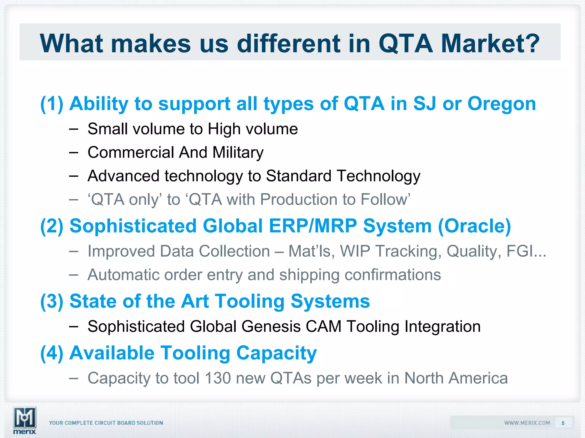 What makes us different in QTA Market? (1) Ability to support all types of QTA in SJ or Oregon Small volume to High volume Commercial And Military Advanced technology to Standard Technology ‘ QTA only’ to ‘QTA with Production to Follow’ (2) Sophisticated Global ERP/MRP System (Oracle) Improved Data Collection – Mat’ls, WIP Tracking, Quality, FGI... Automatic order entry and shipping confirmations (3) State of the Art Tooling Systems Sophisticated Global Genesis CAM Tooling Integration (4) Available Tooling Capacity  Capacity to tool 130 new QTAs per week in North America 