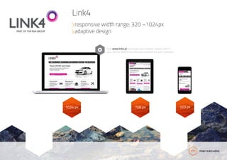 1024 px 768 px 320 px
Visit www.link4.pl and resize your browser slowly until it’s
very narrow. Watch how the layout adapts for each viewport.
Link4
responsive width range: 320 –1024px
adaptive design
 