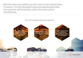 With the responsive website you don’t have to worry about device
limitations. Correctly developed responsive website guarantees
that customer will find desired, useful information quickly
and effectively.
Pros of building responsive website
Lower costs.
Maintaining one,
universal site is less
expensive.
Guarantee that site
displays correctly on all
devices
Happy customers who
can quickly find
relevant content they
were looking for
 