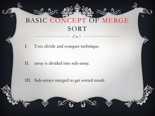 BASIC CONCEPT OF MERGE
SORT
I. Uses divide and conquer technique.
II. array is divided into sub-array.
III. Sub-arrays merged to get sorted result.
 
