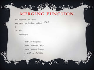 MERGING FUNCTION
void merge ( int , int , int ) ;
void merge _ sort(int low , int high)
{
int mid;
if(low<high)
{
mid=( low + high)/2 ;
merge _ sort ( low , mid) ;
merge _ sort(mid+1,high);
merge ( low , mid , high) ;
}
}
 
