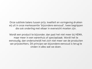 Onze subtiele balans tussen prijs, kwaliteit en vormgeving drukken 
wij uit in onze merkessentie ‘bijzondere eenvoud’, twee begrippen 
die ook onderling met elkaar in evenwicht moeten zijn. 
Wordt een product te bijzonder, dan past het niet meer bij HEMA, 
maar meer in een warenhuis of speciaalzaak. Wordt het te 
eenvoudig, dan onderscheidt het zich niet meer van de producten 
van prijsvechters. Dit principe van bijzondere eenvoud is terug te 
vinden in alles wat we doen. 
 