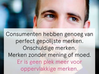Consumenten hebben genoeg van 
perfect gepolijste merken. 
Onschuldige merken. 
Merken zonder mening of moed. 
Er is geen plek meer voor 
oppervlakkige merken. 
 