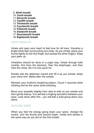 9. Ninth breath
10. Tenth breath
11. Eleventh breath
12. Twelfth breath
13. Thirteenth breath
14. Fourteenth breath
15. Fifteenth breath
16. Sixteenth breath
17. Seventeenth breath
18. Eighteenth breath
FIRST BREATH
Inhale and open your heart to feel love for all lives. Visualize a
bright white light surrounding your body. As you inhale, place your
thumb lightly on the first finger and spread the other fingers. Keep
your palm up.
Inhalation should be done in a yogic way. Inhale through both
nostrils, first from the stomach, then the diaphragm, and then
from the chest. Do it in one quick hit.
Exhale with the abdomen inward and lift it as you exhale. Keep
your chest firm. Relax after the exhale.
Maintain your rhythmic breathing pattern. Count 7 seconds while
inhaling and do the same while exhaling.
Move your eyeballs slightly from side to side as you exhale and
then gently lookup. You will feel a tingling sensation between your
eyes. Look down after this - you will feel a load going down your
spine.
SECOND WIND
When you feel the energy going down your spine, change the
mudra. Join the thumb and second finger. Inhale and exhale in
the same way as you did on the first breath.
 
