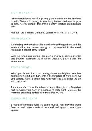 EIGHTH BREATH
Inhale naturally as your lungs empty themselves on the previous
exhale. The pranic energy in your belly button continues to grow
in size. As you exhale, the pranic energy reaches its maximum
size.
Maintain the rhythmic breathing pattern with the same mudra.
NINTH BREATH
By inhaling and exhaling with a similar breathing pattern and the
same mudra, the pranic energy is concentrated in the navel
region as it cannot grow further.
With the inhale and exhale, the pranic energy becomes brighter
and brighter. Maintain the rhythmic breathing pattern with the
same mudra.
TENTH BREATH
When you inhale, the pranic energy becomes brighter, reaches
its maximum limit, and turns into a blinding ball of white light. As
you exhale, make a small hole with your lips and expel the air
with pressure.
As you exhale, the white sphere extends through your fingertips
and encloses your body in a sphere of white light. Maintain the
rhythmic breathing pattern with the same mudra.
ELEVENTH BREATH
Breathe rhythmically with the same mudra. Feel how the prana
flows up and down, meets at the navel and spreads to a larger
sphere.
 