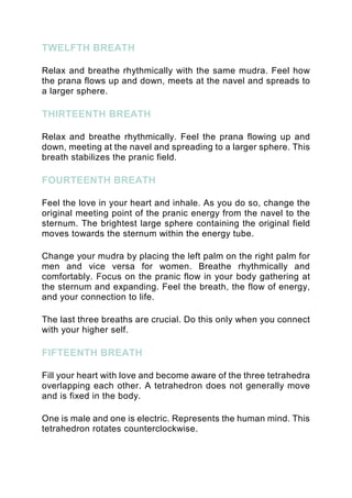 TWELFTH BREATH
Relax and breathe rhythmically with the same mudra. Feel how
the prana flows up and down, meets at the navel and spreads to
a larger sphere.
THIRTEENTH BREATH
Relax and breathe rhythmically. Feel the prana flowing up and
down, meeting at the navel and spreading to a larger sphere. This
breath stabilizes the pranic field.
FOURTEENTH BREATH
Feel the love in your heart and inhale. As you do so, change the
original meeting point of the pranic energy from the navel to the
sternum. The brightest large sphere containing the original field
moves towards the sternum within the energy tube.
Change your mudra by placing the left palm on the right palm for
men and vice versa for women. Breathe rhythmically and
comfortably. Focus on the pranic flow in your body gathering at
the sternum and expanding. Feel the breath, the flow of energy,
and your connection to life.
The last three breaths are crucial. Do this only when you connect
with your higher self.
FIFTEENTH BREATH
Fill your heart with love and become aware of the three tetrahedra
overlapping each other. A tetrahedron does not generally move
and is fixed in the body.
One is male and one is electric. Represents the human mind. This
tetrahedron rotates counterclockwise.
 