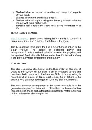 • The Merkabah increases the intuitive and perceptual aspects
of your mind.
• Balance your mind and relieve stress.
• The Merkaba heals your being and helps you have a deeper
contact with your higher self.
• Increase your energy and allow for a stronger connection to
life.
TETRAHEDRON MEANING
The Tetrahedron (also called Triangular Pyramid). It contains 4
faces, 4 vertices, and 6 edges. Each face is triangular.
The Tetrahedron represents the Fire element and is linked to the
Solar Plexus; The centre of personal power and
acceptance. Create a natural balance between the physical and
the spiritual. Each side sits flat, no matter how it's turned, making
it the perfect symbol for balance and stability.
STAR OF DAVID
The star tetrahedral also known as the Star of David. The Star of
David is the symbol of Judaism, a set of religious beliefs and
practices that originated in the Hebrew Bible. It is interesting to
note that when drawn on top of each other, the 24 letters in the
ancient Hebrew language together form the Star Tetrahedron.
The most common arrangement of the water molecule is in the
geometric shape of the tetrahedron. The silicon molecule also has
this geometric shape and, although it is currently Water that gives
us life, silicon can also support life.
 