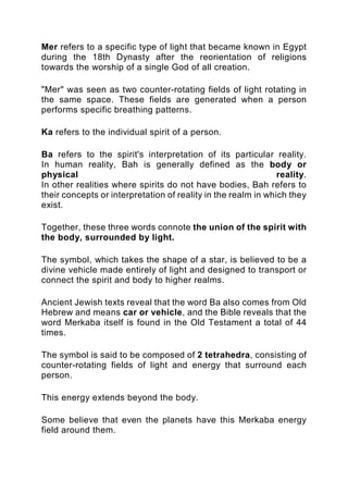 Mer refers to a specific type of light that became known in Egypt
during the 18th Dynasty after the reorientation of religions
towards the worship of a single God of all creation.
"Mer" was seen as two counter-rotating fields of light rotating in
the same space. These fields are generated when a person
performs specific breathing patterns.
Ka refers to the individual spirit of a person.
Ba refers to the spirit's interpretation of its particular reality.
In human reality, Bah is generally defined as the body or
physical reality.
In other realities where spirits do not have bodies, Bah refers to
their concepts or interpretation of reality in the realm in which they
exist.
Together, these three words connote the union of the spirit with
the body, surrounded by light.
The symbol, which takes the shape of a star, is believed to be a
divine vehicle made entirely of light and designed to transport or
connect the spirit and body to higher realms.
Ancient Jewish texts reveal that the word Ba also comes from Old
Hebrew and means car or vehicle, and the Bible reveals that the
word Merkaba itself is found in the Old Testament a total of 44
times.
The symbol is said to be composed of 2 tetrahedra, consisting of
counter-rotating fields of light and energy that surround each
person.
This energy extends beyond the body.
Some believe that even the planets have this Merkaba energy
field around them.
 
